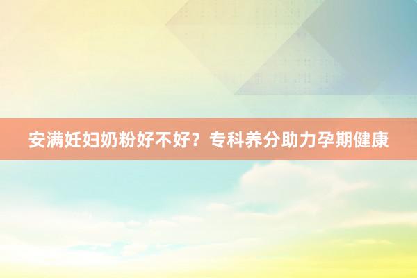 安满妊妇奶粉好不好？专科养分助力孕期健康